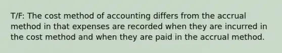 T/F: The cost method of accounting differs from the accrual method in that expenses are recorded when they are incurred in the cost method and when they are paid in the accrual method.