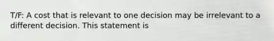 T/F: A cost that is relevant to one decision may be irrelevant to a different decision. This statement is