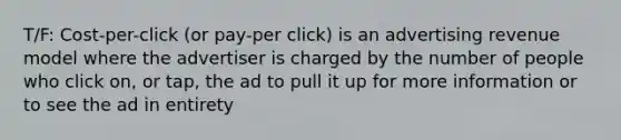 T/F: Cost-per-click (or pay-per click) is an advertising revenue model where the advertiser is charged by the number of people who click on, or tap, the ad to pull it up for more information or to see the ad in entirety