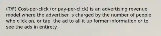 (T/F) Cost-per-click (or pay-per-click) is an advertising revenue model where the advertiser is charged by the number of people who click on, or tap, the ad to all it up former information or to see the ads in entirety.