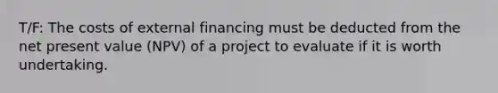 T/F: The costs of external financing must be deducted from the net present value (NPV) of a project to evaluate if it is worth undertaking.