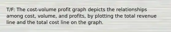 T/F: The cost-volume profit graph depicts the relationships among cost, volume, and profits, by plotting the total revenue line and the total cost line on the graph.