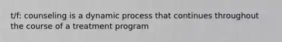 t/f: counseling is a dynamic process that continues throughout the course of a treatment program