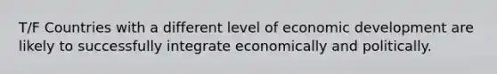 T/F Countries with a different level of economic development are likely to successfully integrate economically and politically.