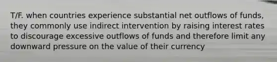 T/F. when countries experience substantial net outflows of funds, they commonly use indirect intervention by raising interest rates to discourage excessive outflows of funds and therefore limit any downward pressure on the value of their currency