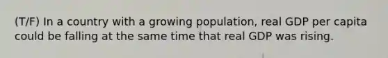 (T/F) In a country with a growing population, real GDP per capita could be falling at the same time that real GDP was rising.