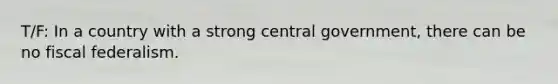 T/F: In a country with a strong central government, there can be no fiscal federalism.