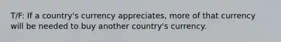 T/F: If a country's currency appreciates, more of that currency will be needed to buy another country's currency.