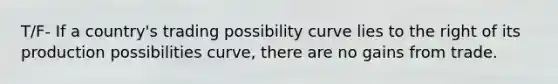 T/F- If a country's trading possibility curve lies to the right of its production possibilities curve, there are no gains from trade.