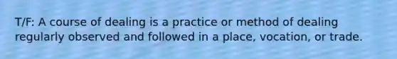 T/F: A course of dealing is a practice or method of dealing regularly observed and followed in a place, vocation, or trade.