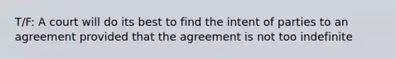 T/F: A court will do its best to find the intent of parties to an agreement provided that the agreement is not too indefinite