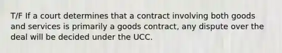 T/F If a court determines that a contract involving both goods and services is primarily a goods contract, any dispute over the deal will be decided under the UCC.