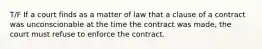 T/F If a court finds as a matter of law that a clause of a contract was unconscionable at the time the contract was made, the court must refuse to enforce the contract.