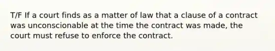 T/F If a court finds as a matter of law that a clause of a contract was unconscionable at the time the contract was made, the court must refuse to enforce the contract.