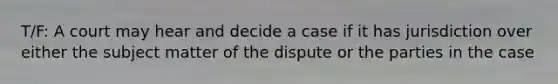 T/F: A court may hear and decide a case if it has jurisdiction over either the subject matter of the dispute or the parties in the case