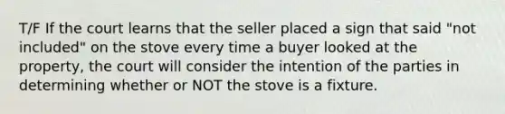 T/F If the court learns that the seller placed a sign that said "not included" on the stove every time a buyer looked at the property, the court will consider the intention of the parties in determining whether or NOT the stove is a fixture.