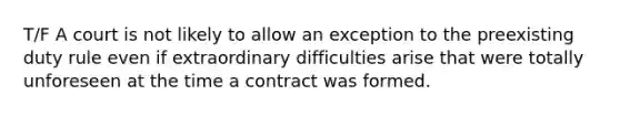 T/F A court is not likely to allow an exception to the preexisting duty rule even if extraordinary difficulties arise that were totally unforeseen at the time a contract was formed.