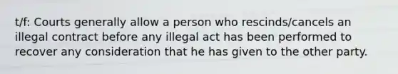 t/f: Courts generally allow a person who rescinds/cancels an illegal contract before any illegal act has been performed to recover any consideration that he has given to the other party.