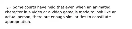 T/F: Some courts have held that even when an animated character in a video or a video game is made to look like an actual person, there are enough similarities to constitute appropriation.