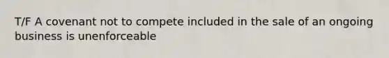T/F A covenant not to compete included in the sale of an ongoing business is unenforceable