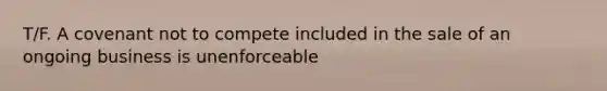 T/F. A covenant not to compete included in the sale of an ongoing business is unenforceable