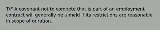 T/F A covenant not to compete that is part of an employment contract will generally be upheld if its restrictions are reasonable in scope of duration.