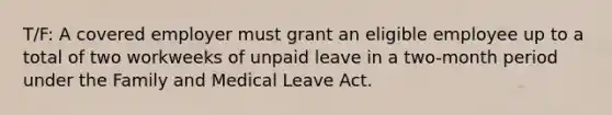 T/F: A covered employer must grant an eligible employee up to a total of two workweeks of unpaid leave in a two-month period under the Family and Medical Leave Act.