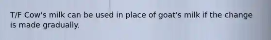 T/F Cow's milk can be used in place of goat's milk if the change is made gradually.