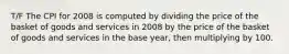 T/F The CPI for 2008 is computed by dividing the price of the basket of goods and services in 2008 by the price of the basket of goods and services in the base year, then multiplying by 100.