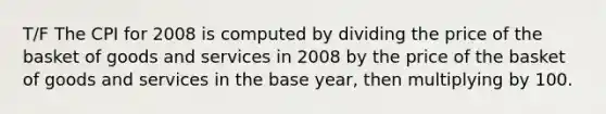 T/F The CPI for 2008 is computed by dividing the price of the basket of goods and services in 2008 by the price of the basket of goods and services in the base year, then multiplying by 100.