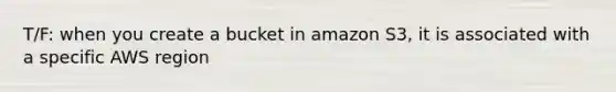 T/F: when you create a bucket in amazon S3, it is associated with a specific AWS region