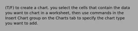 (T/F) to create a chart. you select the cells that contain the data you want to chart in a worksheet, then use commands in the Insert Chart group on the Charts tab to specify the chart type you want to add.