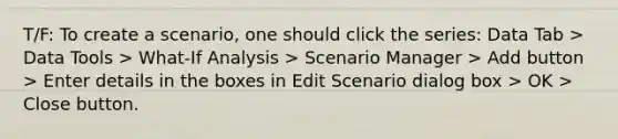 T/F: To create a scenario, one should click the series: Data Tab > Data Tools > What-If Analysis > Scenario Manager > Add button > Enter details in the boxes in Edit Scenario dialog box > OK > Close button.