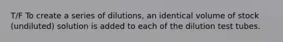 T/F To create a series of dilutions, an identical volume of stock (undiluted) solution is added to each of the dilution test tubes.