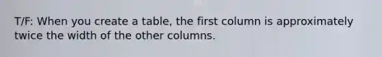 T/F: When you create a table, the first column is approximately twice the width of the other columns.