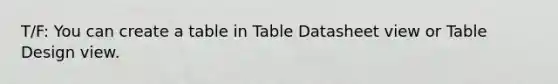 T/F: You can create a table in Table Datasheet view or Table Design view.