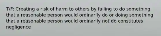 T/F: Creating a risk of harm to others by failing to do something that a reasonable person would ordinarily do or doing something that a reasonable person would ordinarily not do constitutes negligence