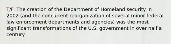 T/F: The creation of the Department of Homeland security in 2002 (and the concurrent reorganization of several minor federal law enforcement departments and agencies) was the most significant transformations of the U.S. government in over half a century.