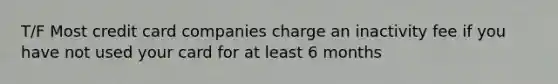 T/F Most credit card companies charge an inactivity fee if you have not used your card for at least 6 months