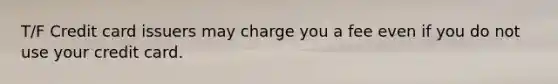 T/F Credit card issuers may charge you a fee even if you do not use your credit card.