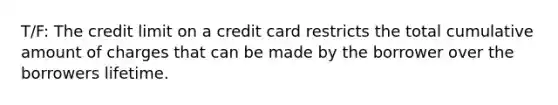 T/F: The credit limit on a credit card restricts the total cumulative amount of charges that can be made by the borrower over the borrowers lifetime.