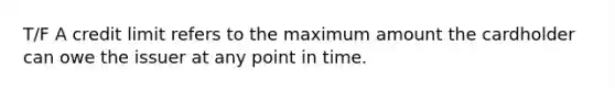 T/F A credit limit refers to the maximum amount the cardholder can owe the issuer at any point in time.