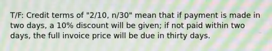 T/F: Credit terms of "2/10, n/30" mean that if payment is made in two days, a 10% discount will be given; if not paid within two days, the full invoice price will be due in thirty days.