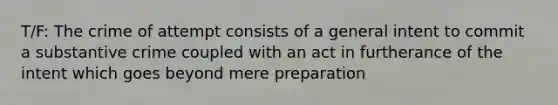 T/F: The crime of attempt consists of a general intent to commit a substantive crime coupled with an act in furtherance of the intent which goes beyond mere preparation