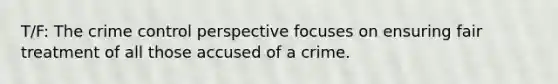 T/F: The crime control perspective focuses on ensuring fair treatment of all those accused of a crime.