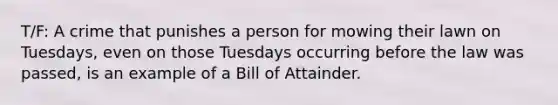 T/F: A crime that punishes a person for mowing their lawn on Tuesdays, even on those Tuesdays occurring before the law was passed, is an example of a Bill of Attainder.