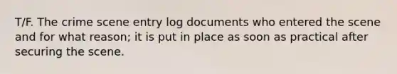 T/F. The crime scene entry log documents who entered the scene and for what reason; it is put in place as soon as practical after securing the scene.