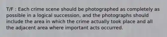 T/F : Each crime scene should be photographed as completely as possible in a logical succession, and the photographs should include the area in which the crime actually took place and all the adjacent area where important acts occurred.