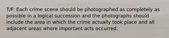 T/F: Each crime scene should be photographed as completely as possible in a logical succession and the photographs should include the area in which the crime actually took place and all adjacent areas where important acts occurred.