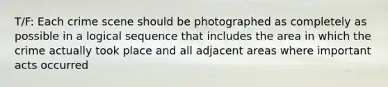 T/F: Each crime scene should be photographed as completely as possible in a logical sequence that includes the area in which the crime actually took place and all adjacent areas where important acts occurred